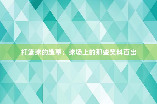 打篮球的趣事：球场上的那些笑料百出