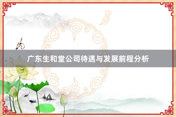 广东生和堂公司待遇与发展前程分析